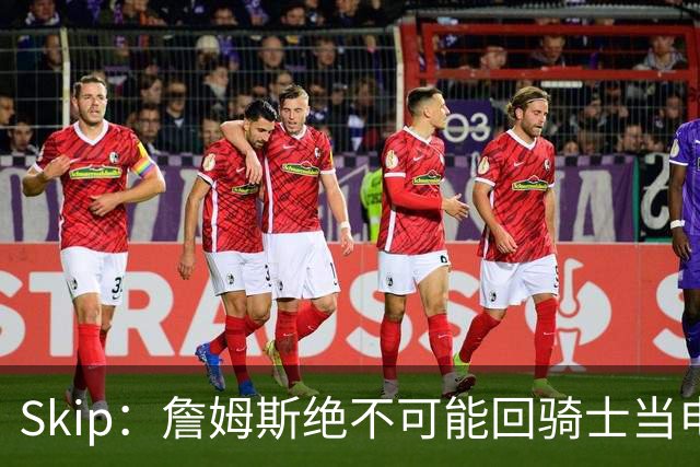Skip：詹姆斯绝不可能回骑士当电灯泡 76人是他在东部的最佳选择
